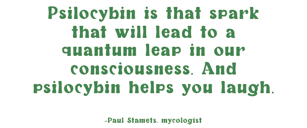 Paul Stamets, mycologist, says "psilocybin is that spark that will lead to a quantum leap in our consciousness. And psilocybin helps you laugh."